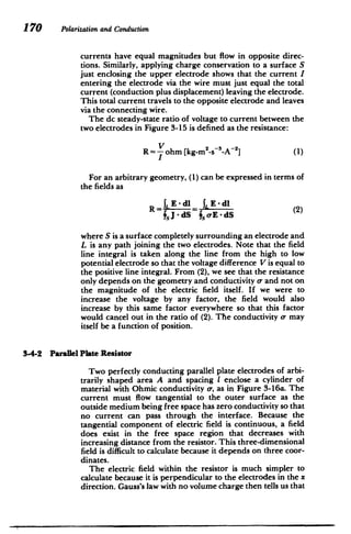 170 Polarizationand Conduction
currents have equal magnitudes but flow in opposite direc­
tions. Similarly, applying charge conservation to a surface S
just enclosing the upper electrode shows that the current I
entering the electrode via the wire must just equal the total
current (conduction plus displacement) leaving the electrode.
This total current travels to the opposite electrode and leaves
via the connecting wire.
The dc steady-state ratio of voltage to current between the
two electrodes in Figure 3-15 is defined as the resistance:
R = -
V
ohm [kg-m2
_,-s-A-2 (1)
I
For an arbitrary geometry, (1) can be expressed in terms of
the fields as
1, E - dI E - dI
f,J - dS T.,oE - dS
where S is a surface completely surrounding an electrode and
L is any path joining the two electrodes. Note that the field
line integral is taken along the line from the high to low
potential electrode so that the voltage difference V is equal to
the positive line integral. From (2), we see that the resistance
only depends on the geometry and conductivity a, and not on
the magnitude of the electric field itself. If we were to
increase the voltage by any factor, the field would also
increase by this same factor everywhere so that this factor
would cancel out in the ratio of (2). The conductivity a- may
itself be a function of position.
3-4-2 Parallel Plate Resistor
Two perfectly conducting parallel plate electrodes of arbi­
trarily shaped area A and spacing I enclose a cylinder of
material with Ohmic conductivity a-, as in Figure 3-16a. The
current must flow tangential to the outer surface as the
outside medium being free space has zero conductivity so that
no current can pass through the interface. Because the
tangential component of electric field is continuous, a field
does exist in the free space region that decreases with
increasing distance from the resistor. This three-dimensional
field is difficult to calculate because it depends on three coor­
dinates.
The electric field within the resistor is much simpler to
calculate because it is perpendicular to the electrodes in the x
direction. Gauss's law with no volume charge then tells us that
 