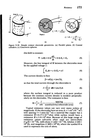 Resistance 171
Area A
X
I
t ++
+
V
tJ
=aE=­ r a F
cV
+
+
rEr r Inb/a
+I+
+
Depth I
J,= r 1
)
r2 1 _ 1
R, R2
(a) (b) (c)
Figure 3-16 Simple resistor electrode geometries. (a) Parallel plates. (b) Coaxial
cylinders. (c) Concentric spheres.
this field is constant:
dE
V- (sE)=0 -=0 E.=Eo (3)
dx
However, the line integral of E between the electrodes must
be the applied voltage v:
Eo=v/1 E. dx = v = (4)
The current density is then
J= o-Eoi. = (t-v/1)i (5)
so that the total current through the electrodes is
I= J - dS= (o-v/l)A (6)
where the surface integral is reduced to a pure product
because the constant current density is incident perpendic­
ularly on the electrodes. The resistance is then
v i spacing
(7)
I oA (conductivity) (electrode area)
Typical resistance values can vary over many orders of
magnitude. If the electrodes have an area A = 1 cm2 (10-4 m2)
with spacing I = 1 mm (10~3 m) a material like copper has a
resistance R -0.17 X 10~ ohm while carbon would have a
resistance R -1.4X 10 ohm. Because of this large range of
resistance values sub-units often used are micro-ohms
(1 11= 10-6 f), milli-ohms (1 mfl= 10-3 [), kilohm (1 kfl=
10 [)), and megohms (1 Mfl= 106 fl), where the symbol 0 is
used to represent the unit of ohms.
 