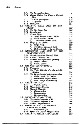Xiv Contents
5.2 

5.3
5.4
5.5
5.6
5.7
5.8
5.1.1 The Lorentz ForceLaw 	 314

5.1.2 	 Charge Motions in a Uniform Magnetic

Field 316

5.1.3 The MassSpectrograph 	 318

5.1.4 The Cyclotron 	 319

5.1.5 	 HallEffect 321

MAGNETIC FIELD DUE TO CUR­
RENTS 322

5.2.1 The Biot-SavartLaw 	 322

5.2.2 Line Currents 	 324

5.2.3 CurrentSheets 	 325

(a) SingleSheet of Surface Current 325

(b) Slab of Volume Current 	 327

(c) Two ParallelCurrentSheets 328

5.2.4 Hoops of Line Current 	 329

(a) Single Hoop 	 329

(b) Too Hoops (Helmholtz Coil) 331

(c) Hollow Cylinderof Surface Current 331

DIVERGENCE AND CURL OF THE

MAGNETIC FIELD 332

5.3.1 Gauss'sLaw for the MagneticField 332

5.3.2 Ampere's CircuitalLaw 	 333

5.3.3 Currents With CylindricalSymmetry 335

(a) Surface Current 	 335

(b) Volume Current 336

THE VECTOR POTENTIAL 336

5.4.1 Uniqueness 	 336

5.4.2 	 The Vector Potential of a Current Dis­
tribution 338

5.4.3 The VectorPotentialandMagneticFlux 338

(a) FiniteLength Line Current 339

(b) FiniteWidth Surface Current 341

(c) Flux Through aSquare Loop 342

MAGNETIZATION 343

5.5.1 The MagneticDipole 	 344

5.5.2 MagnetizationCurrents 	 346

5.5.3 MagneticMaterials 	 349

(a) Diamagnetism 	 349

(b) Paramagnetism 	 352

(c) Ferromagnetism 356

BOUNDARY CONDITIONS 359

5.6.1 TangentialComponent of H 	 359

5.6.2 TangentialComponent of M 	 360

5.6.3 	 Normal Component of B 360

MAGNETIC FIELD BOUNDARY

VALUE PROBLEMS 361

5.7.1 The Method of Images 	 361

5.7.2 	 Sphere in a Uniform Magnetic Field 364

MAGNETIC FIELDS AND FORCES 368

 