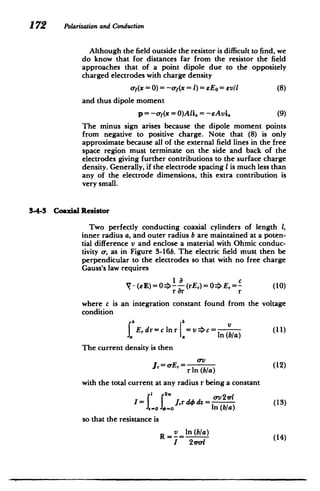 172 Polarizationand Conduction
Although the field outside the resistor is difficult to find, we
do know that for distances far from the resistor the field
approaches that of a point dipole due to the oppositely
charged electrodes with charge density
a-f(x =0)=-y(x = 1) =Eo = evil (8)
and thus dipole moment
p = -ofy(x = O)Ali. = -EAvi. (9)
The minus sign arises because the dipole moment points
from negative to positive charge. Note that (8) is only
approximate because all of the external field lines in the free
space region must terminate on the side and back of the
electrodes giving further contributions to the surface charge
density. Generally, if the electrode spacing I is much less than
any of the electrode dimensions, this extra contribution is
very small.
3-4-3 Coaxial Resistor
Two perfectly conducting coaxial cylinders of length 1,
inner radius a, and outer radius b are maintained at a poten­
tial difference v and enclose a material with Ohmic conduc­
tivity or, as in Figure 3-16b. The electric field must then be
perpendicular to the electrodes so that with no free charge
Gauss's law requires
-(6 E) = 0=> (rEr) = 0=4 E, =- (10)
r 8r r
where c is an integration constant found from the voltage
condition
(11)
v >c =
SErdr=c lnr
a In (b/a)
The current density is then
J= -E (12)
r In (b/a)
with the total current at any radius r being a constant
1 2w v2r
I=r Jrd4 dz = av2(13)
. 0 J r In (b/a)
so that the resistance is
R In (b/a)
I 2vro­
 