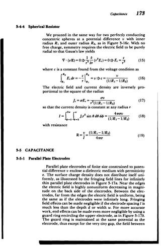 Capacitance 173
34-4 Spherical Resistor
We proceed in the same way for two perfectly conducting
concentric spheres at a potential difference v with inner
radius R, and outer radius R2 , as in Figure 3-16c. With no
free charge, symmetry requires the electric field to be purely
radial so that Gauss's law yields
V -(eE)
0 -- (2E,)= 0*E, =, (1
r2 r r
where c is a constant found from the voltage condition as
JE,dr=-- =C= (16)
r R, (1/R,-/R2
)
The electric field and current density are inversely pro­
portional to the square of the radius
J, = -E,= 2 al(17)
( /RI- /2)
so that the current density is constant at any radius r
I= 2 r Jr 2
sin dO d4 = (l R a- (18)
CO 1-0 (1/R, - /R2)
with resistance
Rv (1/RI-1/RO
)
I 41r
3-5 CAPACITANCE
3-5-1 Parallel Plate Electrodes
Parallel plate electrodes of finite size constrained to poten­
tial difference v enclose a dielectric medium with permittivity
E. The surface charge density does not distribute itself uni­
formly, as illustrated by the fringing field lines for infinitely
thin parallel plate electrodes in Figure 3-17a. Near the edges
the electric field is highly nonuniform decreasing in magni­
tude on the back side of the electrodes. Between the elec­
trodes, far from the edges the electric field is uniform, being
the same as if the electrodes were infinitely long. Fringing
field effects can be made negligible if the electrode spacing I is
much less than the depth d or width w. For more accurate
work, end effects can be made even more negligible by using a
guard ring encircling the upper electrode, as in Figure 3-17b.
The guard ring is maintained at the same potential as the
electrode, thus except for the very tiny gap, the field between
M l
 