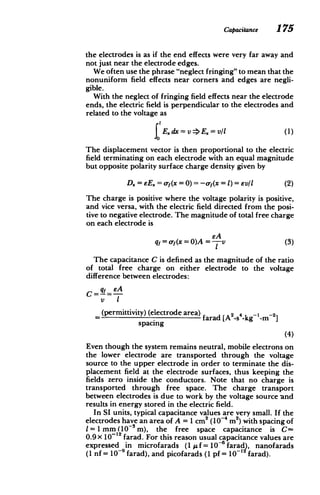 Capacitance 175
the electrodes is as if the end effects were very far away and
not just near the electrode edges.
We often use the phrase "neglect fringing" to mean that the
nonuniform field effects near corners and edges are negli­
gible.
With the neglect of fringing field effects near the electrode
ends, the electric field is perpendicular to the electrodes and
related to the voltage as
E. dx = v ->E. = v1 (1)
The displacement vector is then proportional to the electric
field terminating on each electrode with an equal magnitude
but opposite polarity surface charge density given by
D= eE= or(x = 0) = -of(x = 1) = evl (2)
The charge is positive where the voltage polarity is positive,
and vice versa, with the electric field directed from the posi­
tive to negative electrode. The magnitude of total free charge
on each electrode is
qf= f(x =0)A =---v (3)
The capacitance C is defined as the magnitude of the ratio
of total free charge on either electrode to the voltage
difference between electrodes:
eA
C If
V I
(permittivity) (electrode area) farad [A2
S4 -kg- -2]
spacing
(4)
Even though the system remains neutral, mobile electrons on
the lower electrode are transported through the voltage
source to the upper electrode in order to terminate the dis­
placement field at the electrode surfaces, thus keeping the
fields zero inside the conductors. Note that no charge is
transported through free space. The charge transport
between electrodes is due to work by the voltage source and
results in energy stored in the electric field.
In SI units, typical capacitance values are very small. If the
2
electrodes have an area of A = 1cm2
(10- iM ) with spacing of
1 = 1 mm (10- im), the free space capacitance is C-
0.9x 10-12 farad. For this reason usual capacitance values are
expressed in microfarads (1 U f = 10-6 farad), nanofarads
(1 nf = 10-9 farad), and picofarads (1 pf = 10-' farad).
 