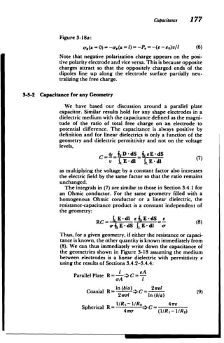 Capacitance 177
Figure 3-18a:
00(X = 0)= -ap(x =)=-P. = -(6 -EO)VI (6)
Note that negative polarization charge appears on the posi­
tive polarity electrode and vice versa. This is because opposite
charges attract so that the oppositely charged ends of the
dipoles line up along the electrode surface partially neu­
tralizing the free charge.
3-5-2 Capacitance for any Geometry
We have based our discussion around a parallel plate
capacitor. Similar results hold for any shape electrodes in a
dielectric medium with the capacitance defined as the magni­
tude of the ratio of total free charge on an electrode to
potential difference. The capacitance is always positive by
definition and for linear dielectrics is only a function of the
geometry and dielectric permittivity and not on the voltage
levels,
C=-=
D (7)=
v 1,E-dl 1, E -dl
as multiplying the voltage by a constant factor also increases
the electric field by the same factor so that the ratio remains
unchanged.
The integrals in (7) are similar to those in Section 3.4.1 for
an Ohmic conductor. For the same geometry filled with a
homogenous Ohmic conductor or a linear dielectric, the
resistance-capacitance product is a constant independent of
the geometry:
RC= IEd1 =s-E-dS (8)
-
o-fsE-dS ILE-dI
Thus, for a given geometry, if either the resistance or capaci­
tance is known, the other quantity is known immediately from
(8). We can thus immediately write down the capacitance of
the geometries shown in Figure 3-18 assuming the medium
between electrodes is a linear dielectric with permittivity e
using the results of Sections 3.4.2-3.4.4:
SeA
Parallel Plate R =I C =
­
o-A I
In (b/a) 2'rel
Coaxial R!= I C = (9)
2Srel In (b/a)
Spherical R = I RI-I/2_>C = 4
41ro- (I /R - I/R2)
 