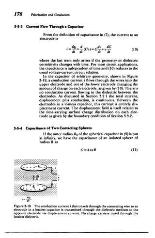 178 Polarizationand Conduction
3-5-3 Current Flow Through a Capacitor
From the definition of capacitance in (7), the current to an
electrode is
. q = d (C)=Cdv+dC
a=-=-Cv)=C +v--(10) (0
dt dt dt dt
where the last term only arises if the geometry or dielectric
permittivity changes with time. For most circuit applications,
the capacitance is independent of time and (10) reduces to the
usual voltage-current circuit relation.
In the capacitor of arbitrary geometry, shown in Figure
3-19, a conduction current i flows through the wires into the
upper electrode and out of the lower electrode changing the
amount of charge on each electrode, as given by (10). There is
no conduction current flowing in the dielectric between the
electrodes. As discussed in Section 3.2.1 the total current,
displacement plus conduction, is continuous. Between the
electrodes in a lossless capacitor, this current is entirely dis­
placement current. The displacement field is itself related to
the time-varying surface charge distribution on each elec­
trode as given by the boundary condition of Section 3.3.2.
3-5-4 Capacitance of Two Contacting Spheres
If the outer radius R 2 of the spherical capacitor in (9) is put
at infinity, we have the capacitance of an isolated sphere of
radius R as
C=4reR (11)
------------------- +­
tV
dqj
Figure 3-19 The conduction current i that travels through the connecting wire to an
electrode in a lossless capacitor is transmitted through the dielectric medium to the
opposite electrode via displacement current. No charge carriers travel through the
lossless dielectric.
 