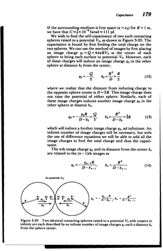 Capacitance 179
If the surrounding medium is free space (e = 6o) for R = 1 m,
we have that C- x 10-9 farad - 111 pf.
We wish to find the self-capacitance of two such contacting
spheres raised to a potential Vo, as shown in Figure 3-20. The
capacitance is found by first finding the total charge on the
two spheres. We can use the method of images by first placing
an image charge qj=Q=41reRVo at the center of each
sphere to bring each surface to potential Vo. However, each
of these charges will induce an image charge q2 in the other
sphere at distance b2 from the center,
Q R R
q2 =j, b2=--=- (12)
2 D 2
where we realize that the distance from inducing charge to
the opposite sphere center is D = 2R. This image charge does
not raise the potential of either sphere. Similarly, each of
these image charges induces another image charge qs in the
other sphere at disance b3
,
q2R Q R2
q3=- -=-, b= =31R (13)
D-b2 3 D-b 2
which will induce a further image charge q4, ad infinitum. An
infinite number of image charges will be necessary, but with
the use of difference equations we will be able to add all the
image charges to find the total charge and thus the capaci­
tance.
The nth image charge q, and its distance from the center b.
are related to the (n - 1)th images as
q.-_R__ R2
q.= , b=(14)
D - b -- D--bn--1
At potential Vo
q1 q2 q3 q3 q2 q1 _n_ R R2
R
Figure 3-20 Two identical contacting spheres raised to a potential VO with respect to
infinity are each described by an infinite number of image charges q. each a distance b.
from the sphere center.
= M
 