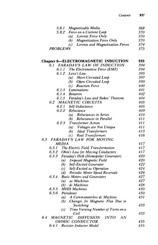 Contents XV
5.8.1 	 Magnetizable Media 368

5.8.2 	 Forceon a CurrentLoop 370

(a) Lorentz ForceOnly 	 370

(b) MagnetizationForceOnly 370

(c) Lorentz and MagnetizationForces 374

PROBLEMS 375

Chapter 6-ELECTROMAGNETIC INDUCTION 393

6.1 FARADAY'S LAW OF INDUCTION 394

6.1.1 	 The ElectromotiveForce (EMF) 394

6.1.2 	 Lenz's Law 395

(a) Short CircuitedLoop 	 397

(b) Open CircuitedLoop 	 399

(c) Reaction Force 	 400

6.1.3 	 Laminations 401

6.1.4 	 Betatron 402

6.1.5 	 Faraday'sLaw and Stokes' Theorem 404

6.2 MAGNETIC CIRCUITS 	 405

6.2.1 	 Self-Inductance 405

6.2.2 	 Reluctance 409

(a) Reluctances in Series 	 410

(b) Reluctances in Parallel 411

6.2.3 	 TransformerAction 411

(a) Voltages areNot Unique 411

(b) Ideal Transformers 	 413

(c) Real Transformers 	 416

6.3 	 FARADAY'S LAW FOR MOVING

MEDIA 417

6.3.1 The ElectricField Transformation 417

6.3.2 Ohm's Law for Moving Conductors 417

6.3.3 Faraday'sDisk (HomopolarGenerator) 420

(a) Imposed Magnetic Field 	 420

(b) Self-Excited Generator 	 422

(c) Self-Excited ac Operation 	 424

(d) PeriodicMotor Speed Reversals 426

6.3.4 Basic Motors and Generators 	 427

(a) ac Machines 	 427

(b) dc Machines 	 428

6.3.5 MHD Machines 	 430

6.3.6 Paradoxes 	 430

(a) A 	Commutatorlessdc Machine 431

(b) 	 Changes In Magnetic Flux Due to

Switching 433

(c) 	 Time VaryingNumber of Turnson a

Coil 433

6.4 	 MAGNETIC DIFFUSION INTO AN

OHMIC CONDUCTOR 435

6.4.1 Resistor-InductorModel 	 435

 