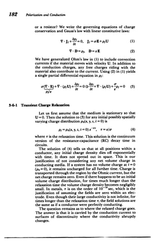 182 Polarizationand Conduction
or a resistor? We write the governing equations of charge
conservation and Gauss's law with linear constitutive laws:
V-J+ =0, Jf=-E+pfU (1)
at
V-D=pf, D=eE (2)
We have generalized Ohm's law in (1) to include convection
currents if the material moves with velocity U. In addition to
the conduction charges, any free charges riding with the
material also contribute to the current. Using (2) in (1) yields
a single partial differential equation in pf:
(V E)+V -(pfU)+ =0=>-+V -(pfU)+-pf=0 (3)
at at
pyle
3-6-1 Transient Charge Relaxation
Let us first assume that the medium is stationary so that
U =0. Then the solution to (3) for any initial possibly spatially
varying charge distribution po(x, y, z, t = 0) is
pf = po(x, y, z, t = 0) e ", r= El/ (4)
where r is the relaxation time. This solution is the continuum
version of the resistance-capacitance (RC) decay time in
circuits.
The solution of (4) tells us that at all positions within a
conductor, any initial charge density dies off exponentially
with time. It does not spread out in space. This is our
justification of not considering any net volume charge in
conducting media. If a system has no volume charge at t =0
(po = 0), it remains uncharged for all further time. Charge is
transported through the region by the Ohmic current, but the
net charge remains zero. Even if there happens to be an initial
volume charge distribution, for times much longer than the
relaxation time the volume charge density becomes negligibly
small. In metals, T is on the order of 10-'9 sec, which is the
justification of assuming the fields are zero within an elec­
trode. Even though their large conductivity is not infinite, for
times longer than the relaxation time T, the field solutions are
the same as if a conductor were perfectly conducting.
The question remains as to where the relaxed charge goes.
The answer is that it is carried by the conduction current to
surfaces of discontinuity where the conductivity abruptly
changes.
 