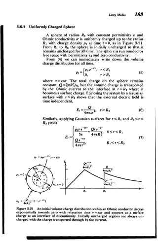 Lossy Media 183
3-6-2 Uniformly Charged Sphere
A sphere of radius R2 with constant permittivity e and
Ohmic conductivity a- is uniformly charged up to the radius
R1 with charge density po at time t = 0, as in Figure 3-21.
From R, to R2 the sphere is initially uncharged so that it
remains uncharged for all time. The sphere is surrounded by
free space with permittivity E0 and zero conductivity.
From (4) we can immediately write down the volume
charge distribution for all time,
r<R
1
P,= (poe_'1, (5)
0, r>Rl
where r= eo. The total charge on the sphere remains
constant, Q = 1irR po, but the volume charge is transported
by the Ohmic current to the interface at r= R2 where it
becomes a surface charge. Enclosing the system by a Gaussian
surface with r> R 2 shows that the external electric field is
time independent,
Q
E, =r 2, r>R2 (6)
41,reor
Similarly, applying Gaussian surfaces for r< R I and R I< r<
R 2 yields
pore 4Qre-"1
O<r<Rl
= ,,
3e 4rER1
E, =' (7)
Qer2
'
Rl<r<R2
4m2,
Pt= Poe d-o
E
2
41reR,
+ R2
+


4we

P/ =0 + +
+
4wER2
4zeR 2 2
+ j, Er+
+
r
4rR 2
Figure 3-21 An initial volume charge distribution within an Ohmic conductor decays
exponentially towards zero with relaxation time 7 = /a- and appears as a surface
charge at an interface of discontinuity. Initially uncharged regions are always un­
charged with the charge transported through by the current.
 