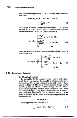 184 Polarization and Conduction
The surface charge density at r = R2 builds up exponentially
with time:
af(r = R 2) = eoE,(r = R 2+)- sE,(r= R2-)
Q (1-e^) (8)
47rR 2
The charge is carried from the charged region (r< R 1) to the
surface at r= R2 via the conduction current with the charge
density inbetween (RI < r < R2) remaining zero:
oQr
I e-', 0<r<Rl
J. = -E,= oQe ~
(9)
r2 , Rl<r<R
2
0, r>R2
Note that the total current, conduction plus displacement, is
zero everywhere:
81
(Qro- e
- ,rer0< r<R
41reR31
-Jc = Jd = E-= orQe _1'
at - _Z , Rl<r<R
2 (10)
A1rer2
0, r>R2
3-6-3 Series Lossy Capacitor
(a) Charging transient
To exemplify the difference between resistive and capaci­
tive behavior we examine the case of two different materials in
series stressed by a step voltage first turned on at t =0, as
shown in Figure 3-22a. Since it takes time to charge up the
interface, the interfacial surface charge cannot instan­
taneously change at t= 0 so that it remains zero at I= 0. With
no surface charge density, the displacement field is continu­
ous across the interface so that the solution at t= 0 is the
same as for two lossless series capacitors independent of the
conductivities:
D. = e E = e2E2 (11)
The voltage constraint requires that
a+b
I E.dx=Ela+E2 b=V (12)
 