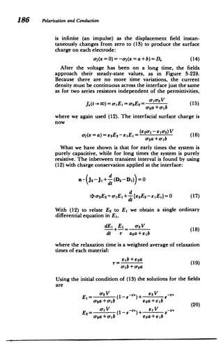 186 PoLarizationand Conduction
is infinite (an impulse) as the displacement field instan­
taneously changes from zero to (13) to produce the surface
charge on each electrode:
of(x=0)=-f(x =a+b)=D. (14)
After the voltage has been on a long time, the fields
approach their steady-state values, as in Figure 3-22b.
Because there are no more time variations, the current
density must be continuous across the interface just the same
as for two series resistors independent of the permittivities,
J.(t- oo) = a-IEI= o-2E 2 = 0102 V (15)
o2a +otb
where we again used (12). The interfacial surface charge is
now
oyf(x = a)= 62E2-s.EI = (E20'1-s 10'2)V (16)
or2a+o-
1b
What we have shown is that for early times the system is
purely capacitive, while for long times the system is purely
resistive. The inbetween transient interval is found by using
(12) with charge conservation applied at the interface:
nJ2-J,+ d(D2 -DI) =0
d
=o 2E2 - -EI+ d[E2
E 2- 1EI]=0 (17)
dt

With (12) to relate E2 to El we obtain a single ordinary
differential equation in EI,
dE 1 E1 cr2V
dI+-= 0' (18)
dt r 92a+E1b
where the relaxation time is a weighted average of relaxation
times of each material:
Ey=b+ 2a (19)
a- b + o-2a
Using the initial condition of (13) the solutions for the fields
are
EI= 0'2 V (1-e )+ V ,--1,
-2a+o-b E2a+elb (20)
E2= (1-e~)+ e-
o-
2a+ -ib 62a+Elb
 