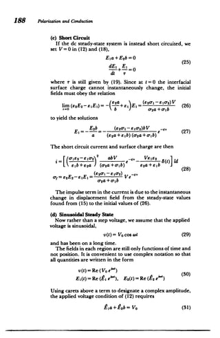 188 Polarizationand Conduaction
(c) Short Circuit
If the dc steady-state system is instead short circuited, we
set V= 0 in (12) and (18),
Eia +Esb=O
El E1 0(25)
di r
where r is still given by (19). Since at t =0 the interfacial
surface charge cannot instantaneously change, the initial
fields must obey the relation
lim(Es2E2-e 1E)= - + E,= (e2 -1 -e 1 0 2)V (26)
t-o b / -2a+
e-ib
to yield the solutions
Ei=- E2b (E
2 -l eio2 )bV -e (27)
a (E 2a+elb)(cr2a+crib)
The short circuit current and surface charge are then
O-rIe2--10-22 Ve
L eb+e2 a /(-r 2
a+o-ib) Ea+Eb (28)
abV , V1, 8(t) Id
y= E2E2-EEi = (E2 r-e1 02)Ve
o-2a +orb
The impulse term in the current is due to the instantaneous
change in displacement field from the steady-state values
found from (15) to the initial values of (26).
(d) Sinusoidal Steady State
Now rather than a step voltage, we assume that the applied
voltage is sinusoidal,
vM)= Vo osWt (29)
and has been on a long time.
The fields in each region are still only functions of time and
not position. It is convenient to use complex notation so that
all quantities are written in the form
v(t)= Re (Vo eA")
Ei(t)=Re (Zi e"), E2(t)= Re (E2 e")
Using carets above a term to designate a complex amplitude,
the applied voltage condition of (12) requires
Pia +Z2 b = Vo (31)
 