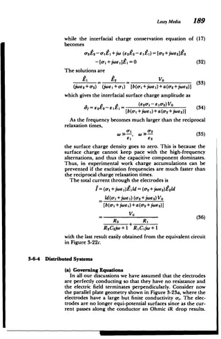 Lossy Media 189
while the interfacial charge conservation equation of (17)
becomes
-2 2- 0 1 +)( (62 4 2- e 1E1 ) = [0-2+j06 2 ]E2
- [ 1 +jWuEi1=0 (32)
The solutions are
Z1 F2 Vo
ElE2V0 -(33)
(wE 2+o- 2) j6)1+0-1) [b(o+jwe)+a(- 2+jWe 2)]
which gives the interfacial surface charge amplitude as
= e2E2-eE = (34)
[b(a1 +jw i)+a(a-
2+jWs 2)]
As the frequency becomes much larger than the reciprocal
relaxation times,
(0 a -, a 2 35)
8i2
the surface charge density goes to zero. This is because the
surface charge cannot keep pace with the high-frequency
alternations, and thus the capacitive component dominates.
Thus, in experimental work charge accumulations can be
prevented if the excitation frequencies are much faster than
the reciprocal charge-relaxation times.
The total current through the electrodes is
I =(-1 + jwEI)Eild= (o2 +jWe 2)E2ld
2+jWe

ld(o1+jwe 1) (o- 2
)Vo
[b(o-i +jwj)+a(o- 2+jW'2)]
V0
(36)
R2
R2C2jW+1 R 1Cijw+1
with the last result easily obtained from the equivalent circuit
in Figure 3-22c.
3-6-4 Distributed Systems
(a) Governing Equations
In all our discussions we have assumed that the electrodes
are perfectly conducting so that they have no resistance and
the electric field terminates perpendicularly. Consider now
the parallel plate geometry shown in Figure 3-23a, where the
electrodes have a large but finite conductivity a-,. The elec­
trodes are no longer equi-potential surfaces since as the cur­
rent passes along the conductor an Ohmic iR drop results.
 