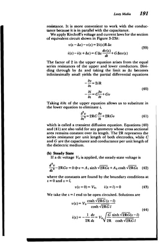 Lossy Media 191
resistance. It is more convenient to work with the conduc­
tance because it is in parallel with the capacitance.
We apply Kirchoff's voltage and current laws for the section
of equivalent circuit shown in Figure 3-23b:
v(z-Az)-v(z)=2i(z)RAz
dv (z
)
i(z)- i(z + Az)= CAz +GAzv(z)
dt
The factor of 2 in the upper equation arises from the equal
series resistances of the upper and lower conductors. Divi­
ding through by Az and taking the limit as Az becomes
infinitesimally small yields the partial differential equations
-= 2iR
az
(40)
-- = C-- + Gv
az 8t
Taking 8/8z of the upper equation allows us to substitute in
the lower equation to eliminate i,
a2v av
-=2RC---+2RGv 	 (41)
which is called a transient diffusion equation. Equations (40)
and (41) are also valid for any geometry whose cross sectional
area remains constant over its length. The 2R represents the
series resistance per unit length of both electrodes, while C
and G are the capacitance and conductance per unit length of
the dielectric medium.
(b) 	Steady State
If a dc voltage Vo is applied, the steady-state voltage is
2
d v
P-2RGv ==>v= Asinh/2RGz +A2cosh/2RGz (42)
dz
where the constants are found by the boundary conditions at
z =0 and z = 1,
v(z =0)= Vo, i(z =1)=0 (43)
We take the z = I end to be open circuited. Solutions are
v(z) V cosh _G (z -1)
cosh -A2RGI
(44)
1 dv O G sinh V2RG(z -1)
-- R(z)
2R dz 2R -­
2Rcosh -f2RG1
 