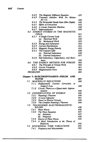 XVi 	 Contents
6.4.2 
 The MagneticDiffusion Equation 437

6.4.3 Transient Solution With No Motion

6.4.4 
 The SinusoidalSteady State (Skin Depth) 442

6.4.5 
 Effects of Convection 444

6.4.6 
 A LinearInduction Machine 446

6.4.7 
 Superconductors 450

(U=0) 438

6.5 ENERGY STORED IN THE MAGNETIC

FIELD 451

6.5.1 
 A Single CurrentLoop 	 451
6.5.2 
 Energy andInductance 454

6.5.3 
 CurrentDistributions 454

6.5.4 
 MagneticEnergy Density 455

6.5.5 
 The CoaxialCable 456

6.5.6 Self-Inductance, Capacitance,and Resis­
(a) ElectricalWork 	 452

(b) Mechanical Work 453

(a) ExternalInductance 	 456

(b) InternalInductance 457

tance 458

6.6 THE ENERGY METHOD FOR FORCES 460

6.6.1 	 The Principleof Virtual Work 460

6.6.2 	 Circuit Viewpoint 461

6.6.3 MagnetizationForce 464

PROBLEMS 465

Chapter 7-ELECTRODYNAMICS-FIELDS AND

WAVES 487

7.1 MAXWELL'S EQUATIONS 	 488

7.1.1 	 Displacement Current Correction to

Ampere's Law 488

7.1.2 	 Circuit Theory as a Quasi-staticApprox­
imation 490

7.2 CONSERVATION OF ENERGY 490

7.2.1 Poynting's Theorem 	 490

7.2.2 A Lossy Capacitor 	 491

7.2.3 Power in Electric Circuits 	 493

7.2.4 	 The Complex Poynting's Theorem 494

7.3 	 TRANSVERSE ELECTROMAGNETIC

WA VES 496

7.3.1
7.3.2 
 The Wave Equation 497

7.3.3 
 Sources of Plane Waves 500

Plane Waves 496

(a) Solutions 	 497

(b) Properties 499

7.3.4 A Brief Introduction to the Theory of

Relativity 503

7.4 SINUSOIDAL TIME VARIATIONS 505

7.4.1 Frequencyand Wavenumber 505

.
 I
 