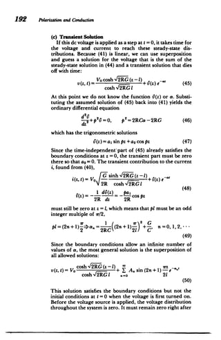192 Pblarizationand Conduction
(c) Transient Solution
If this dc voltage is applied as a step at t = 0, it takes time for
the voltage and current to reach these steady-state dis­
tributions. Because (41) is linear, we can use superposition
and guess a solution for the voltage that is the sum of the
steady-state solution in (44) and a transient solution that dies
off with time:
Vo cosh 12RG (z -1)
,
v(z, t)= +(z) eaa (45)
cosh ,2RGI
At this point we do not know the function i6(z) or a. Substi­
tuting the assumed solution of (45) back into (41) yields the
ordinary differential equation
if
-+p2=0, p2
=2RCa-2RG (46)
which has the trigonometric solutions
^(z)=a, sin pz +a 2 cos pz (47)
Since the time-independent'part of (45) already satisfies the
boundary conditions at z =0, the transient part must be zero
there so that a2 =0. The transient contribution to the current
i, found from (40),
i(Z t)=
O fGsinh -12RG(z - 1)+2-Ze
2R cosh2RGlI
i 1)diO(z) pal O Z(8
2R dz 2R
must still be zero at z = 1, which means that pt must be an odd
integer multiple of ir/2,
Ir 2+ G
1
pl=(2n+1) ->a. (2n+ 1) - n=0, 1,2,--­
2 2RC 21 C'
(49)
Since the boundary conditions allow an infinite number of
values of a, the most general solution is the superposition of
all allowed solutions:
cosh %/2RG(z - 1) *D 7rZ_,
V(z, 1) = VO - + Y A. sin (2n +1) - e
cosh2RG
I .- 0 21
(50)
This solution satisfies the boundary conditions but not the
initial conditions at t = 0 when the voltage is first turned on.
Before the voltage source is applied, the voltage distribution
throughout the system is zero. It must remain zero right after
 