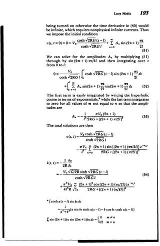 Lossy Media 193
being turned on otherwise the time derivative in (40) would
be infinite, which requires nonphysical infinite currents. Thus
we impose the initial condition
cosh - 2_RG(z - 1) -wz
v(z, t = 0)=hl= VO+ Y An sin (2n+1)
­
cosh,/lIR1 '.o 21
(51)
We can solve for the amplitudes A. by multiplying (51)
through by sin (2m+1) rz/21 and then integrating over z
from 0 to 1:
cosh f2iRG(z-1)sin (2m+1)"dz
cosh %/2RG o 21
1 0 7Z iTz
+J Asin(2n+1) sin(2m+1) -dz (52)
1) jsin(21 21
The first term is easily integrated by writing the hyperbolic
cosine in terms of exponentials,* while the last term integrates
to zero for all values of m not equal to n so that the ampli­
tudes are
An = rVO(2n+1) 2 (53)
7 2RG +[(2n +1) w/2]
The total solutions are then
v(z' t) Vo cosh l2iER (z -1)
cosh %Iv'- I
(2n + 1) sin [(2n + 1) (lrz/21)]e-*-'
12 V,=o 2RG+[(2n+1)(r/2)] 2
i(z, t)= 1 av
2R az
Vo G/2R sinh
V' (z-1) (54)
cosh N/IER I
r2
Vo (2n + 1)2 cos [(2n + 1) (irz/2I)] e--'
4lR .=1 2RG+[(2n + 1) (1r21)]2
*Jcosh a(z - 1) sin bz dz
=a2+b,[a sin bz sinh a(z -L)- b cos bz cosh a(z - 1)]
)bz sin (2m+ 1)bz dz = 0 m n
Ssin (2n+
11/2 m=n
 