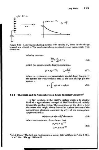 Lossy Media 195
pt (x 0) Po
Ptx) =Poe -/I xIm=E
U
U
eo POal
Figure 3-25 A moving conducting material with velocity Ui. tends to take charge
injected at x =0 with it. The steady-state charge density decreases exponentially from
the source.
velocity becomes
dpf 0­
--- +--,p =0 (56)
dx eU
which has exponentially decaying solutions
pf = po e "l,, =- (57)
where 4, represents a characteristic spatial decay length. If
the system has cross-sectional area A, the total charge q in the
system is
q pfA dx = polmA (58)
3-6-6 The Earth and its Atmosphere as a Leaky Spherical Capacitor*
In fair weather, at the earth's surface exists a dc electric
field with approximate strength of 100 V/m directed radially
toward the earth's center. The magnitude of the electric field
decreases with height above the earth's surface because of the
nonuniform electrical conductivity o-(r) of the atmosphere
approximated as
cr(r)= o-o+a(r-R )2 siemen/m (59)
where measurements have shown that
c-o~ 3x 10-14
-. 5X 10- 20 (60)
a
* M. A. Uman, "The EarthandIts Atmosphere asa Leaky SphericalCapacitor,"Am. J. Phys.
V. 42, Nov. 1974, pp. 1033-1035.
 