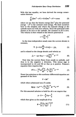 Field-dependentSpace Charge Distributions 199
With this last equality, we have derived the energy conser­
vation theorem
[x -eV=const (3)
DMV-eV]=0>bM
where we say that the kinetic energy 2mv
2 plus the potential
energy -eV is the constant total energy. We limit ourselves
here to the simplest case where the injected charge at the
cathode starts out with zero velocity. Since the potential is also
chosen to be zero at the cathode, the constant in (3) is zero.
The velocity is then related to the electric potential as
= (2e V)" 2 (4)
In the time-independent steady state the current density is
constant,
-g=0=>J= -JOi. (5)
dx
and is related to the charge density and velocity as
In1/2
2
Jo= -pfj Jp'f= -Joy) V 1 (6)
Note that the current flows from anode to cathode, and
thus is in the negative x direction. This minus sign is
incorporated in (5) and (6) so that Jo is positive. Poisson's
equation then requires that
V 1 V
-f > 2V=Jo 'n1/2v-/(7
= 6' (Fe) V-E
Power law solutions to this nonlinear differential equation are
guessed of the form
V = Bxt' (8)
which when substituted into (7) yields
Bp(p - )x0-2=J (;1) B -12-02 (9)
6 e)
For this assumed solution to hold for all x we require that
p 4
P -2= -- >p =- 4(10)
2 3
which then gives us the amplitude B as
B= - - )- (11)
 