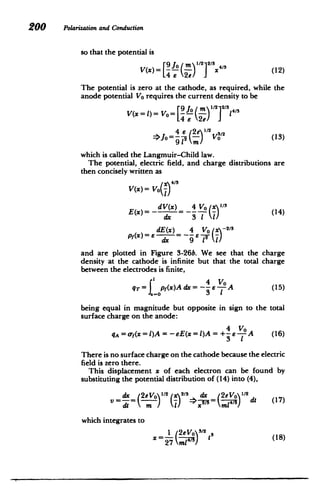 200 Polarizationand Conduction
so that the potential is
V(x)= ( 2 2/3x41 (12)
The potential is zero at the cathode, as required, while the
anode potential Vo requires the current density to be
V(x=L)= Vo= 9 - 1 4
Jo = e V3/ (13)
which is called the Langmuir-Child law.
The potential, electric field, and charge distributions are
then concisely written as
V(x)= Vo
dV(x) 4 Vo Ix-
3
E(x) = - (14)
Pf(X) =6dEd~x) 46Vo (xy-
2
/3
and are plotted in Figure 3-26b. We see that the charge
density at the cathode is infinite but that the total charge
between the electrodes is finite,
q-T =Ip(x)A dx = - e A (15)
being equal in magnitude but opposite in sign to the total
surface charge on the anode:
4 V0
qA =o(x=l)A=-eE(x=)A=+
4 A (16)
3 1
There is no surface charge on the cathode because the electric
field is zero there.
This displacement x of each electron can be found by
substituting the potential distribution of (14) into (4),
Ax (2eVO1/ 2
(x)2/ dx 22e (1
V = => V=p dt (17
)
which integrates to
1 /2eVo 3/2
x = 27 )t
(
(18)
 
