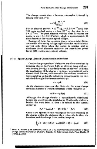 Field-dependentSpace ChargeDistributions 201
The charge transit time r between electrodes is found by
solving (18) with x = 1:
( 1/2
T=31 -(19)
2e Vo)
For an electron (m = 9.1 X 10~3' kg, e = 1.6x 10 '9
coul) with
100 volts applied across = 1cm (10~2 m) this time is r
5 X 10-9 sec. The peak electron velocity when it reaches the
anode is v(x = l)~6x 0 m/sec, which is approximately 50
times less than the vacuum speed of light.
Because of these fast response times vacuum tube diodes
are used in alternating voltage applications for rectification as
current only flows when the anode is positive and as
nonlinear circuit elements because of the three-halves power
law of (13) relating current and voltage.
3-7-2 Space Charge Limited Conduction in Dielectrics
Conduction properties of dielectrics are often examined by
injecting charge. In Figure 3-27, an electron beam with cur­
rent density J = -Joi, is suddenly turned on at t = 0.* In media,
the acceleration of the charge is no longer proportional to the
electric field. Rather, collisions with the medium introduce a
frictional drag so that the velocity is proportional to the elec­
tric field through the electron mobility /A:
v =-AE (20)
As the electrons penetrate the dielectric, the space charge
front is a distance s from the interface where (20) gives us
ds/dt = -- E(s) (21)
Although the charge density is nonuniformly distributed
behind the wavefront, the total charge Q within the dielectric
behind the wave front at time t is related to the current
density as
JoA = pfpE.A = -Qlt =>Q -JoAt (22)
Gauss's law applied to the rectangular surface enclosing all
the charge within the dielectric then relates the fields at the
interface and the charge front to this charge as
SE - dS= (eE(s)-soE(0)]A = Q = -JoAt (23)
* See P. K. Watson, J. M. Schneider, andH. R. Till, Electrohydrodynamic Stabilityof Space
Charge Limited Currents In Dielectric Liquids. II. ExperimentalStudy, Phys. Fluids 13
(1970), p. 1955.
 