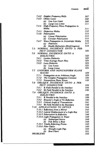 Contents Xvii
7.4.2 	 DopplerFrequencyShifts 507

7.4.3 	 Ohmic Losses 508

(a) Low Loss Limit 	 509

(b) Large Loss Limit 	 5i1
7.4.4 	 High-FrequencyWave Propagationin

Media 511

7.4.5 	 Dispersive Media 512

7.4.6 	 Polarization 514

(a) LinearPolarization 	 515

(b) CircularPolarization 	 515

7.4.7 	 Wave Propagationin AnisotropicMedia 516

(a) Polarizers 	 517

(b) DoubleRefraction (Birefringence) 518

7.5 	 NORMAL INCIDENCE ONTO A PER­
FECT CONDUCTOR 520

7.6 	 NORMAL INCIDENCE ONTO A

DIELECTRIC 522

7.6.1 	 Lossless Dielectric 522

7.6.2 	 Time-Average Power Flow 524

7.6.3 	 Lossy Dielectric 524

(a) Low Losses 	 525

(b) LargeLosses 	 525

7.7 	 UNIFORM AND NONUNIFORMPLANE

WA VES 529

7.7.1 	 Propagationat an ArbitraryAngle 529

7.7.2 	 The Complex PropagationConstant 530

7.7.3 	 Nonuniform Plane Waves 532

7.8 	 OBLIQUE INCIDENCE ONTO A PER­
FECT CONDUCTOR 534

7.8.1 	 E FieldParallelto the Interface 534

7.8.2 	 H FieldParallelto the Interface 536

7.9 	 OBLIQUE INCIDENCE ONTO A

DIELECTRIC 538

7.9.1 	 E Parallelto the Interface 538

7.9.2 	 Brewster'sAngle of No Reflection 540

7.9.3 	 CriticalAngle of Transmission 541

7.9.4 	 H FieldParallelto the Boundary 542

7.10 APPLICATIONS TO OPTICS 544

7.10.1 	Reflectionsfrom a Mirror 545

7.10.2 LateralDisplacementof a Light Ray 545

7.10.3 	Polarizationby Reflection 546

7.10.4 Light Propagationin Water 548

(a) Submerged Source 	 548

(b) Fish Below a Boat 	 548

7.10.5 	Totally. Reflecting Prisms 549

7.10.6 	FiberOptics 550

(a) StraightLight Pipe 	 550

(b) Bent Fibers 551

PROBLEMS 552

 