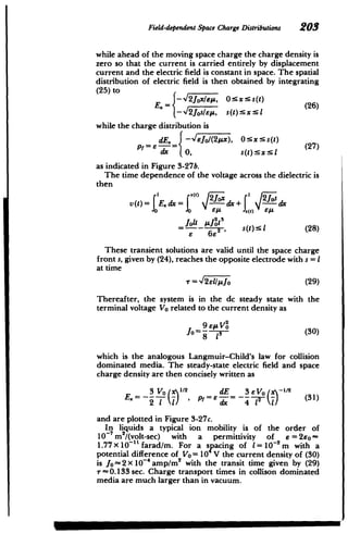 Field-dependentSpace Charge Distributions 203
while ahead of the moving space charge the charge density is
zero so that the current is carried entirely by displacement
current and the electric field is constant in space. The spatial
distribution of electric field is then obtained by integrating
(25) to
E.= I 2JOxIT, 0:!' (26)
-f2_jos/EpA, s(t):SXs5
while the charge distribution is
Pf E. -Eo/(2x), 0xs(t) (27
dx 0, S(t): X:xI
as indicated in Figure 3-27b.
The time dependence of the voltage across the dielectric is
then
v(t)= E.dx= - dx+ dx
jolt Aj2 3
= 682 s(t)s (28)
6 6E2
These transient solutions are valid until the space charge
front s, given by (24), reaches the opposite electrode with s = I
at time
= 12ellyo (29)
Thereafter, the system is in the dc steady state with the
terminal voltage Vo related to the current density as
Jo = 8 13 0 (30)
which is the analogous Langmuir-Child's law for collision
dominated media. The steady-state electric field and space
charge density are then concisely written as
3 Vo 1
= dE 3 EVO x-" 2
/' (31) =2 V
and are plotted in Figure 3-27c.
In liquids a typical ion mobility is of the order of
io m2/(volt-sec) with a permittivity of E= 2eo­
1.77x101
"farad/m. For a spacing of I = 1-2 m with a
potential difference of Vo = 10 V the current density of (30)
is jo~2x 10- amp/M2
with the transit time given by (29)
r-0.133 sec. Charge transport times in collison dominated
media are much larger than in vacuum.
 