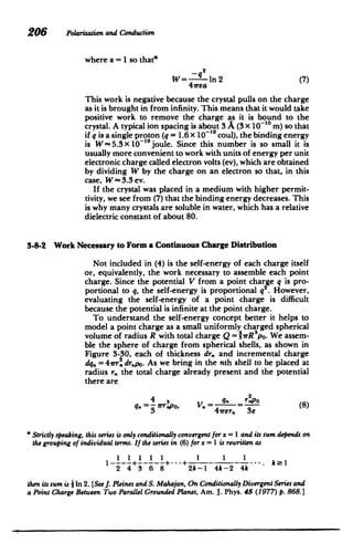 206 Polarizationand Conduction
where x = I so that*
W= In 2 (7)
41rea
This work is negative because the crystal pulls on the charge
as it is brought in from infinity. This means that it would take
positive work to remove the charge as it is bound to the
crystal. A typical ion spacing is about 3 A (3 x 101' m) so that
if q is a single proton (q= 1.6x 10- 19
coul), the bindingenergy
is W- 5.3 x 10O' joule. Since this number is so small it is
usually more convenient to work with units of energy per unit
electronic charge called electron volts (ev), which are obtained
by dividing W by the charge on an electron so that, in this
case, W-3.3 ev.
If the crystal was placed in a medium with higher permit­
tivity, we see from (7) that the binding energy decreases. This
is why many crystals are soluble in water, which has a relative
dielectric constant of about 80.
3-8-2 Work Necessary to Form a Continuous Charge Distribution
Not included in (4) is the self-energy of each charge itself
or, equivalently, the work necessary to assemble each point
charge. Since the potential V from a point charge q is pro­
portional to q, the self-energy is proportional q2
. However,
evaluating the self-energy of a point charge is difficult
because the potential is infinite at the point charge.
To understand the self-energy concept better it helps to
model a point charge as a small uniformly charged spherical
volume of radius R with total charge Q = shrRpo. We assem­
ble the sphere of charge from spherical shells, as shown in
Figure 3-30, each of thickness dr. and incremental charge
dq. = 41rr. drpo. As we bring in the nth shell to be placed at
radius r. the total charge already present and the potential
there are
4 3 . q. r2p
q.V=-rrpo, = r 3 (8)
* Strictly speaking, this seriesis only conditionallyconvergentforx = 1 anditssum depends on
the groupingof individual terms. If the seriesin (6) for x = 1 is rewrittenas
1 1 111 1 1 1
2 4 3 6 8 2k-1 4k-2 4k
then itssum is 2 In 2. [See J. Pleinesand S. Mahajan,On ConditionallyDivergentSeriesand
a PointChargeBetween Two ParallelGrounded Planes,Am. J. Phys. 45 (1977) p. 868.]
 