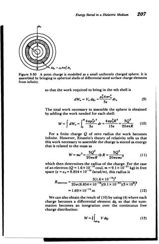 Energy Stored in a DielectricMedium 207
dra
.
IR
dq = po 4r2 d,
Figure 3-30 A point charge is modelled as a small uniformly charged sphere. It is
assembled by bringing in spherical shells of differential sized surface charge elements
from infinity.
so that the work required to bring in the nth shell is
pU4irr.

dW.=V.dq.= dr. (9)
The total work necessary to assemble the sphere is obtained
by adding the work needed for each shell:
R 2p4
4 2rp!R5
SQ2
W= dW. = e dr = Be 2OireR (10)
For a finite charge Q of zero radius the work becomes
infinite. However, Einstein's theory of relativity tells us that
this work necessary to assemble the charge is stored as energy
that is related to the mass as
3Q2
2 3Q2
W=mc2 = =>Q =___(__
20ireR 207remc
which then determines the radius of the charge. For the case
of an electron (Q = 1.6 x 10- 19
coul, m = 9.1 x 10-3i kg) in free
space (e = Eo = 8.854 x 10-12 farad/m), this radius is
3(1.6 x 10 8)2
eIetOf - 20ir(8.854 x 1012)(9.1 X 10-')(3x 10
)
~1.69x 1015
m (12)
We can also obtain the result of (10) by using (4) where each
charge becomes a differential element dq, so that the sum­
mation becomes an integration over the continuous free
charge distribution:
W= 2f Vdq, (13)
.11q,
 
