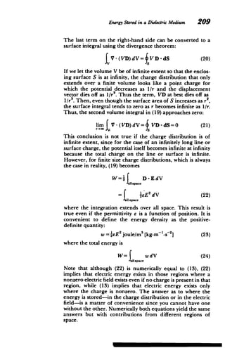 Energy Stored in a Dielectric Medium 209
The last term on the right-hand side can be converted to a
surface integral using the divergence theorem:
(20)
fVD-dS
t V-(VD)dV=
If we let the volume V be of infinite extent so that the enclos­
ing surface S is at infinity, the charge distribution that only
extends over a finite volume looks like a point charge for
which the potential decreases as 1/r and the displacement
vector dies off as I/r2
. Thus the term, VD at best dies off as
1/re. Then, even though the surface area of S increases as r
2
the surface integral tends to zero as r becomes infinite as /r.
Thus, the second volume integral in (19) approaches zero:
lim V -(VD)dV = VD-dS=0 (21)
This conclusion is not true if the charge distribution is of
infinite extent, since for the case of an infinitely long line or
surface charge, the potential itself becomes infinite at infinity
because the total charge on the line or surface is infinite.
However, for finite size charge distributions, which is always
the case in reality, (19) becomes
W=2space D-EdV
= 1eE dV (22)
all space
where the integration extends over all space. This result is
true even if the permittivity e is a function of position. It is
convenient to define the energy density as the positive-
definite quantity:
W . 2 3 2
w =2
1 E joule/m [kg-m -s ] (23)
where the total energy is
W= space wdV (24)
Note that although (22) is numerically equal to (13), (22)
implies that electric energy exists in those regions where a
nonzero electric field exists even if no charge is present in that
region, while (13) implies that electric energy exists only
where the charge is nonzero. The answer as to where the
energy is stored-in the charge distribution or in the electric
field-is a matter of convenience since you cannot have one
without the other. Numerically both equations yield the same
answers but with contributions from different regions of
space.
 