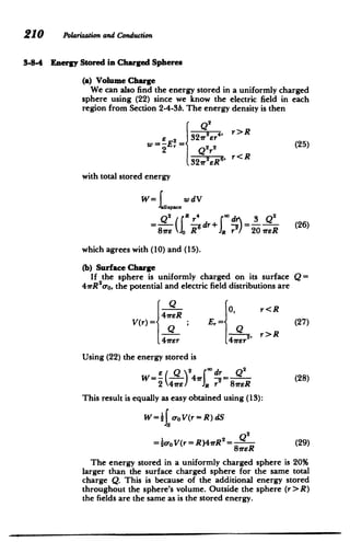 210 Polarizationand Conduction
3-8-4 Energy Stored in Charged Spheres
(a) Volume Charge
We can also find the energy stored in a uniformly charged
sphere using (22) since we know the electric field in each
region from Section 2-4-3b. The energy density is then
Q2
r>R
22r4,
W=-E2= Er (25)
2 -Q2 r2
r< R
321r2ERs,1
with total stored energy
W= wdV
= Q2 "R 4 3 2"
dr+ ­ (26)
Ir17 20 1rER 8r R
which agrees with (10) and (15).
(b) Surface Charge
If the sphere is uniformly charged on its surface Q =
4nR2
cro, the potential and electric field distributions are
Q
Qe 0, r<R
V(r) E,= (27)
, r>R
41rEr 4Irer
Using (22) the energy stored is
Q2
E Q 2 0dr
W= --
4
7rT =(8
2 4ire / R r 8wER (28)
This result is equally as easy obtained using (13):
w=1f oo V(r=R)dS
=}ro V(r = R)4rR 2
= 8R (29)
The energy stored in a uniformly charged sphere is 20%
larger than the surface charged sphere for the same total
charge Q. This is because of the additional energy stored
throughout the sphere's volume. Outside the sphere (r> R)
the fields are the same as is the stored energy.
 