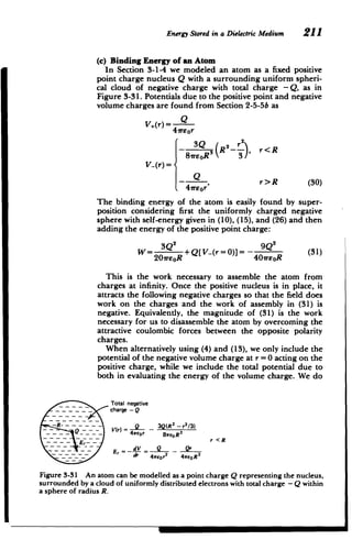 _ - - - - ­
-
~
-
~ ~
Energy Stored in a DielectricMedium 211
(c) Binding Energy of an Atom
In Section 3-1-4 we modeled an atom as a fixed positive
point charge nucleus Q with a surrounding uniform spheri­
cal cloud of negative charge with total charge -Q, as in
Figure 3-31. Potentials due to the positive point and negative
volume charges are found from Section 2-5-5b as
V,(r) = Q
41reor
3Q 2r 2
- 3 (R--, r<R
81reoRS 3
V_(r) =
Q , r>R (30)
41reor
The binding energy of the atom is easily found by super­
position considering first the uniformly charged negative
sphere with self-energy given in (10), (15), and (26) and then
adding the energy of the positive point charge:
3Q2
9___
W= 3Q2+Q[ V-(r = 0)] = - Q2 (31)
20rsoR 40ireoR
This is the work necessary to assemble the atom from
charges at infinity. Once the positive nucleus is in place, it
attracts the following negative charges so that the field does
work on the charges and the work of assembly in (31) is
negative. Equivalently, the magnitude of (31) is the work
necessary for us to disassemble the atom by overcoming the
attractive coulombic forces between the opposite polarity
charges.
When alternatively using (4) and (13), we only include the
potential of the negative volume charge at r = 0 acting on the
positive charge, while we include the total potential due to
both in evaluating the energy of the volume charge. We do
Total negative

charge - Q

V(r) = 3Q(R
2
_r2/3)
4reor BweoR 3
~ ~ ~~E--~_r <R
~ 4 - ,Q
-
2 3

r 
 4veor 4reOR
Figure 3-31 An atom can be modelled as a point charge Q representing the nucleus,
surrounded by a cloud of uniformly distributed electrons with total charge - Q within
a sphere of radius R.
 