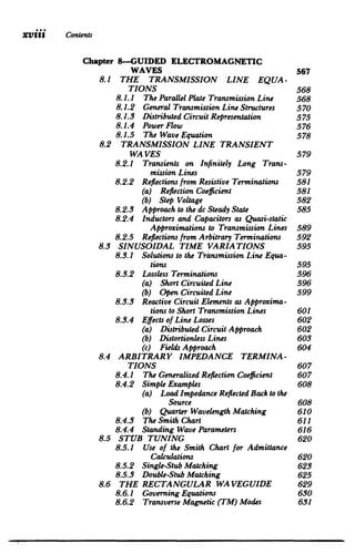 XViii Contents
Chapter 8-GUIDED ELECTROMAGNETIC

WAVES 567

8.1 	 THE TRANSMISSION LINE EQUA­
TIONS 568

8.1.1 	 The ParallelPlate TransmissionLine 568

8.1.2 	 General TransmissionLine Structures 570

8.1.3 	 DistributedCircuitRepresentation 575

8.1.4 	 PowerFlow 576

8.1.5 	 The Wave Equation 578

8.2 	 TRANSMISSION LINE TRANSIENT

WA VES 579

8.2.1 	 Transients on Infinitely Long Trans­
mission Lines 579

8.2.2 	 Reflections from Resistive Terminations 581

(a) Reflection Coefficient 	 581

(b) Step Voltage 	 582

8.2.3 	 Approachto the dc Steady State 585

8.2.4 	 Inductors and Capacitorsas Quasi-static

Approximations to Transmission Lines 589

8.2.5 	 Reflections from Arbitrary Terminations 592

8.3 SINUSOIDAL TIME VARIATIONS 595

8.3.1 	 Solutions to the TransmissionLine Equa­
tions 595

8.3.2 	 Lossless Terminations 596

(a) Short CircuitedLine 	 596

(b) Open CircuitedLine 	 599

8.3.3 	 Reactive CircuitElements as Approxima­
tions to Short TransmissionLines 601

8.3.4 	 Effects of Line Losses 602

(a) DistributedCircuitApproach 602

(b) DistortionlessLines 	 603

(c) FieldsApproach 	 604

8.4 	 ARBITRARY IMPEDANCE TERMINA­
TIONS 607

8.4.1 	 The GeneralizedReflection Coefficient 607

8.4.2 	 Simple Examples 608

(a) 	 LoadImpedance Reflected Back to the

Source 608

(b) QuarterWavelength Matching 610

8.4.3 	 The Smith Chart 611

8.4.4 	 Standing Wave Parameters 616

8.5 STUB TUNING 	 620

8.5.1 	 Use of the Smith Chart for Admittance

Calculations 620

8.5.2 	 Single-Stub Matching 623

8.5.3 	 Double-StubMatching 625

8.6 THE RECTANGULAR WAVEGUIDE 629

8.6.1 	 GoverningEquations 630

8.6.2 	 TransverseMagnetic (TM) Modes 631

 