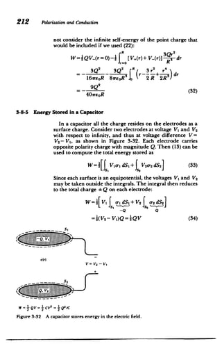 212 Polarizationand Conduction
not consider the infinite self-energy of the point charge that
would be included if we used (22):
W=jQV_(r=0)-21 [V(r)+V-(r)]irk-dr
2 3Q r -3r2+ r4)dr =- -
l6vrEoR 8reoRg 2 R 2R
=- 4 (32)
40ireoR
3-8-5 Energy Stored in a Capacitor
In a capacitor all the charge resides on the electrodes as a
surface charge. Consider two electrodes at voltage V1 and V2
with respect to infinity, and thus at voltage difference V=
V2 - V1, as shown in Figure 3-32. Each electrode carries
opposite polarity charge with magnitude Q. Then (13) can be
used to compute the total energy stored as
W =[f Vo. dS1+ V20-
2 dS2 (33)
J2
Since each surface is an equipotential, the voltages V, and V2
may be taken outside the integrals. The integral then reduces
to the total charge Q on each electrode:
w=[VIJ
1 _1 dS1+V2 0- dS2
-Q Q
= (V2 - V1)Q= QV (34)
S2
Fiue33. Acpcto trs.nryi teeet.cfed
WV QV= CV2 Q2C
S-2 s2
 