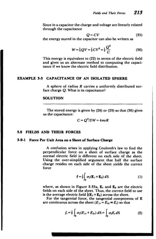 Fieldsand Their Forces 213
Since in a capacitor the charge and voltage are linearly related
through the capacitance
Q=CV (35)
the energy stored in the capacitor can also be written as
W =_QV =_CV 2
(36)
This energy is equivalent to (22) in terms of the electric field
and gives us an alternate method to computing the capaci­
tance if we know the electric field distribution.
EXAMPLE 3-3 CAPACITANCE OF AN ISOLATED SPHERE
A sphere of radius R carries a uniformly distributed sur­
face charge Q. What is its capacitance?
SOLUTION
The stored energy is given by (28) or (29) so that (36) gives
us the capacitance:
C= Q2
/2 W = 41reR
3.9 FIELDS AND THEIR FORCES
3-9-1 Force Per Unit Area on a Sheet of Surface Charge
A confusion arises in applying Coulomb's law to find the
perpendicular force on a sheet of surface charge as the
normal electric field is different on each side of the sheet.
Using the over-simplified argument that half the surface
charge resides on each side of the sheet yields the correct
force
f=4o-,(Ei +E 2)dS (1)
where, as shown in Figure 3-33a, El and E2 are the electric
fields on each side of the sheet. Thus, the correct field to use
is the average electric field -(El + E2) across the sheet.
For the tangential force, the tangential components of E
are continuous across the sheet (El, = E2,= E,) so that
A =2 oy(E,+E2,) dS= IeyEdS (2)
 