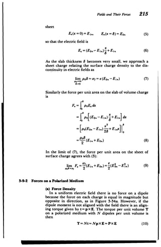 Fields and Their Forces 215
sheet
E.(x = 0)= Ej., E.(x =8)= E2. (5)
so that the electric field is
x
E.=(E2-- E,) x+El. (6)
As the slab thickness 8 becomes very small, we approach a
sheet charge relating the surface charge density to the dis­
continuity in electric fields as
lim po8 = oa = e (E2. - El.) (7)
Po-00
8-o
Similarly the force per unit area on the slab of volume charge
is
F.= poE. dx
= po[(E2n-E2 .) +E. dx
= p(E2-Ei) -+E,,x
Pa8
=--(Ei+E2.)(8)
2
In the limit of (7), the force per unit area on the sheet of
surface charge agrees with (3):
lim F.= (Eln+E2n)=-(E2. -E.) (9)
P0
0
=C"! 2 2
3-9-2 Forces on a Polarized Medium
(a) Force Density
In a uniform electric field there is no force on a dipole
because the force on each charge is equal in magnitude but
opposite in direction, as in Figure 3-34a. However, if the
dipole moment is not aligned with the field there is an align­
ing torque given by t = p x E. The torque per unit volume T
on a polarized medium with N dipoles per unit volume is
then
T=Nt=NpXE=PXE (10)
 