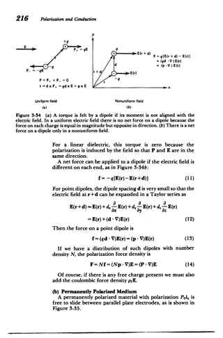 216 Polarizationand Conduction
y
+q
d +q E(r + d) F =q[E(r + d) - E(0r
d (qd -V) E(r)
(p .V)E(r)
F_ -- E r+d E(r)
F=F +F =0 r -q
t=dxF =qdxE =pxE
Unifprm field Nonuniform field
(a) (b)
Figure 3-34 (a) A torque is felt by a dipole if its moment is not aligned with the
electric field. In a uniform electric field there is no net force on a dipole because the
force on each charge is equal in magnitude but opposite in direction. (b) There is a net
force on a dipole only in a nonuniform field.
For a linear dielectric, this torque is zero because the
polarization is induced by the field so that P and E are in the
same direction.
A net force can be applied to a dipole if the electric field is
different on each end, as in Figure 3-34b:
f = -q[E(r)-E(r+d)] (11)
For point dipoles, the dipole spacing d is very small so that the
electric field at r + d can be expanded in a Taylor series as
E(r + d) -E(r) + d- aE(r) +d, a E(r) +d. aE(r)
ax ay az
= E(r)+(d - V)E(r) (12)
Then the force on a point dipole is
f = (qd - V)E(r)= (p - V)E(r) (13)
If we have a distribution of such dipoles with number
density N, the polarization force density is
F= Nf= (Np - V)E = (P - V)E (14)
Of course, if there is any free charge present we must also
add the coulombic force density p1E.
(b) Permanently Polarized Medium
A permanently polarized material with polarization Poi, is
free to slide between parallel plate electrodes, as is shown in
Figure 3-35.
 