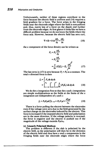 218 Polarizationand Conduction
Unfortunately, neither of these regions contribute to the
force because the electric field is uniform and (14) requires a
field gradient for a force. The force arises in the fringing
fields near the electrode edges where the field is nonuniform
and, thus, exerts less of a force on the dipole end further
from the electrode edges. At first glance it looks like we have a
difficult problem because we do not know the fields where the
force acts. However, because the electric field has zero curl,
V EE= (16)
the x component of the force density can be written as
P,aE
F.
ay
P, E,
'Ox
ax
=-(PE,)-E, a (17)
ax ,x
The last term in (17) is zero because P, = Po is a constant. The
total x directed force is then
f= F.dx dy dz
= .- J - (PE,)dx dy dz (18)
We do the x integration first so that the y and z integrations
are simple multiplications as the fields at the limits of the x
integration are independent of y and z:
Pisd
f = PoEsd|
I-o= Po Vod + (19) 6
o
There is a force pulling the electret between the electrodes
even if the voltage were zero due to the field generated by the
surface charge on the electrodes induced by the electret. This
force is increased if the imposed electric field and polarization
are in the same direction. If the voltage polarity is reversed,
the force is negative and the electret is pushed out if the
magnitude of the voltage exceeds Pos/so.
(c) Linearly Polarized Medium
The problem is different if the slab is polarized by the
electric field, as the polarization will then be in the direction
of the electric field and thus have x and y components in the
fringing fields near the electrode edges where the force
 