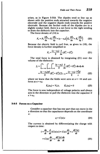 -
=
Z
2
8
Fields and Their Forces 219
arises, as in Figure 3-35b. The dipoles tend to line up as
shown with the positive ends attracted towards the negative
electrode and the negative dipole ends towards the positive
electrode. Because the farther ends of the dipoles are in a
slightly weaker field, there is a net force to the right tending
to draw the dielectric into the capacitor.
The force density of (14) is
=. E. + , E. EY E 20
F.= P +P,- -- O) E.- E,- (20)
ax ay ax ay
Because the electric field is curl free, as given in (16), the
force density is further simplified to
(E-EO) aE22)
F.= - (E +E) (21)
2 ax
The total force is obtained by integrating (21) over the
volume of the dielectric:
fx - EE E+)dx
(j(E dy dz
7
(e eo)sd (E 2+ 1 E ()- EO) V(2d
2 - (22)
2 (E! +E,)I,,-M-
where we knew that the fields were zero at x = -co and uni­
form at x = xo:
E,(xo) = Vo/s, E.(xo)= 0 (23)
The force is now independent of voltage polarity and always
acts in the direction to pull the dielectric into the capacitor if
6 >60.
3-9-3 Forces on a Capacitor
Consider a capacitor that has one part that can move in the
x direction so that the capacitance depends on the coordinate
x:
q =C(x)v (24)
The current is obtained by differentiating the charge with
respect to time:
.dq d dv dC(x)
= = d[C(x)v] = C(x) d-+ V di
dv dC(x)dx (25)
dt dx d(
 