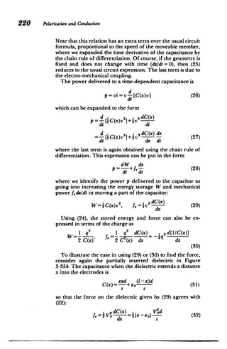 220 Polarizationand Conduction
Note that this relation has an extra term over the usual circuit
formula, proportional to the speed of the moveable member,
where we expanded the time derivative of the capacitance by
the chain rule of differentiation. Of course, if the geometry is
fixed and does not change with time (dx/dt = 0), then (25)
reduces to the usual circuit expression. The last term is due to
the electro-mechanical coupling.
The power delivered to a time-dependent capacitance is
d
p=vi=v [C(x)v] (26)
dt
which can be expanded to the form
d 1 2 dC(x)
P = [DC(x)V ]+iv dt
d 1 , dC(x) dx
= [CQx)v I+tv (27)
di d dt
where the last term is again obtained using the chain rule of
differentiation. This expression can be put in the form
dW dx
P =-d+fx - (28)
di dt
where we identify the power p delivered to the capacitor as
going into increasing the energy storage W and mechanical
power fdxldt in moving a part of the capacitor:
W=C(x)V, 12 dC(x) (29)
W=4Cx~v, f~4v2
dx
Using (24), the stored energy and force can also be ex­
pressed in terms of the charge as
1 q 2
1 q2
dC(x) 1 2d[LIC(x)]
W=--f.=- =g
2C(x)' 2 C2(x) dx dx
(30)
To illustrate the ease in using (29) or (30) to find the force,
consider again the partially inserted dielectric in Figure
3-35b. The capacitance when the dielectric extends a distance
x into the electrodes is
exd (1-x)d (31)
C(x)-+so (1
S S
so that the force on the dielectric given by (29) agrees with
(22):
1 2 dC(x) = ) Vod
f.= 0 - = e-eo) s (32)
dx s
 