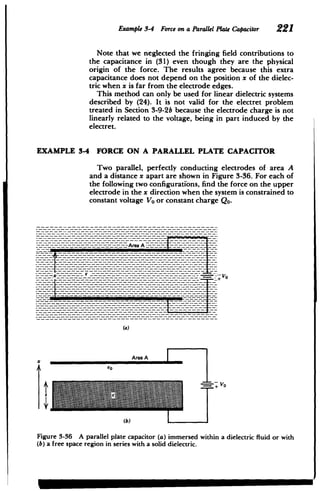 ---------------- ----
-
Example 3-4 Force on a ParallelPlateCapacitor 221
Note that we neglected the fringing field contributions to
the capacitance in (31) even though they are the physical
origin of the force. The results agree because this extra
capacitance does not depend on the position x of the dielec­
tric when x is far from the electrode edges.
This method can only be used for linear dielectric systems
described by (24). It is not valid for the electret problem
treated in Section 3-9-2b because the electrode charge is not
linearly related to the voltage, being in part induced by the
electret.
EXAMPLE 3-4 FORCE ON A PARALLEL PLATE CAPACITOR
Two parallel, perfectly conducting electrodes of area A
and a distance x apart are shown in Figure 3-36. For each of
the following two configurations, find the force on the upper
electrode in the x direction when the system is constrained to
constant voltage Vo or constant charge Qo.
----------.- wArea A -
­
-~-----------------------------------------
­
Area A
Figure 3-36 A parallel plate capacitor (a) immersed within a dielectric fluid or with
(b) a free space region in series with a solid dielectric.
 