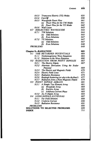 Contents xix
8.6.3 TransverseElectric (TE) Modes 635

8.6.4 Cut-Off 	 638

8.6.5 Waveguide PowerFlow 	 641

(a) PowerFlowfor the TM Modes 641

(b) Power Flow for the TE Modes 642

8.6.6 Wall Losses 	 643

8.7 DIELECTRIC WAVEGUIDE 	 644

8.7.1 TM Solutions 	 644

(a) Odd Solutions 	 645

(b) Even Solutions 	 647

8.7.2 TE Solutions 	 647

(a) Odd Solutions 	 647

(b) Even Solutions 648

PROBLEMS 649

Chapter 9-RADIATION 	 663

9.1 THE RETARDED POTENTIALS 664

9.1.1 Nonhomogeneous Wave Equations 664

9.1.2 Solutions to the Wave Equation 666

9.2 RADIATION FROM POINT DIPOLES 667

9.2.1 The ElectricDipole 	 667

9.2.2 	 Alternate Derivation Using the Scalar

Potential 669

9.2.3 The ElectricandMagneticFields 670

9.2.4 ElectricFieldLines 	 671

9.2.5 RadiationResistance 	 674

9.2.6 RayleighScattering(orwhy isthesky blue?) 677

9.2.7 Radiationfrom a PointMagneticDipole 679

9.3 POINT DIPOLE ARRAYS 	 681

9.3.1 A 	Simple Two ElementArray 681

(a) BroadsideArray 	 683

(b) End-fireArray 	 685

(c) ArbitraryCurrentPhase 685

9.3.2 An N DipoleArray 	 685

9.4 LONG DIPOLEANTENNAS 	 687

9.4.1 FarFieldSolution 	 688

9.4.2 Uniform Current 	 690

9.4.3 RadiationResistance 691

PROBLEMS 695

SOLUTIONS TO SELECTED PROBLEMS 699

INDEX 711

 