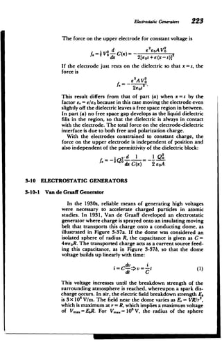 ElectrostaticGenerators 223
The force on the upper electrode for constant voltage is
I 2 d e2oAVo
f. = i -C)- s1
dx 2[eos +e(x -s)]
If the electrode just rests on the dielectric so that x = s, the
force is
62A2O
e AVo
2sos
This result differs from that of part (a) when x = s by the
factor s,= e/eo because in this case moving the electrode even
slightly off the dielectric leaves a free space region in between.
In part (a) no free space gap develops as the liquid dielectric
fills in the region, so that the dielectric is always in contact
with the electrode. The total force on the electrode-dielectric
interface is due to both free and polarization charge.
With the electrodes constrained to constant charge, the
force on the upper electrode is independent of position and
also independent of the permittivity of the dielectric block:
sd 1 1 Q2
2Q 0dx C(x) 2 eoA
3-10 ELECTROSTATIC GENERATORS
3-10-1 Van de Graaff Generator
In the 1930s, reliable means of generating high voltages
were necessary to accelerate charged particles in atomic
studies. In 1931, Van de Graaff developed an electrostatic
generator where charge is sprayed onto an insulating moving
belt that transports this charge onto a conducting dome, as
illustrated in Figure 3-37a. If the dome was considered an
isolated sphere of radius R, the capacitance is given as C =
4reoR. The transported charge acts as a current source feed­
ing this capacitance, as in Figure 3-37b, so that the dome
voltage builds up linearly with time:
dv i
=C =>v=-t(1)
dt C
This voltage increases until the breakdown strength of the
surrounding atmosphere is reached, whereupon a spark dis­
charge occurs. In air, the electric field breakdown strength Eb
is 3 X 106 V/m. The field near the dome varies as E,= VR/r2
,
which is maximum at r= R, which implies a maximum voltage
of Vmax= ER. For Vmax = 10 V, the radius of the sphere
 