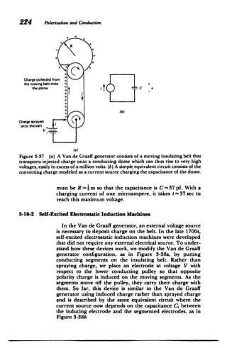 224 Polarizationand Conduction
+
++
+
Charge collected from
P+
the moving belt onto ++

the dome + + tC

(b)
Charge sprayed
onto the belt
+
(a)
Figure 3-37 (a) A Van de Graaff generator consists of a moving insulating belt that
transports injected charge onto a conducting dome which can thus rise to very high
voltages, easily in excess of a million volts. (b) A simple equivalent circuit consists of the
convecting charge modeled as a current source charging the capacitance of the dome.
must be R - }-mi so that the capacitance is C - 37 pf. With a
charging current of one microampere, it takes t - 37 sec to
reach this maximum voltage.
3-10-2 Seff-Excited Electrostatic Induction Machines
In the Van dc Graaff generator, an external voltage source
is necessary to deposit charge on the belt. In the late 1700s,
self-excited electrostatic induction machines were developed
that did not require any external electrical source. To under­
stand how these devices work, we modify the Van dle Graaff
generator configuration, as in Figure 3-38a, by putting
conducting segments on the insulating belt. Rather than
spraying charge, we place an electrode at voltage V with
respect to the lower conducting pulley so that opposite
polarity charge is induced on the moving segments. As the
segments move off the pulley, they carry their charge with
them. So far, this device is similar to the Van de Graaff
generator using induced charge rather than sprayed charge
and is described by the same equivalent circuit where the
current source now depends on the capacitance Ci between
the inducing electrode and the segmented electrodes, as in
Figure 3-38b.
 
