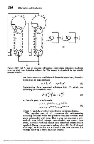 226 Polarizationand Conduction
- - V2 + +v,
S+[
t CV2 C
+
+[+
(b)
(a)
Figure 3-39 (a) A pair of coupled self-excited electrostatic induction machines
generate their own inducing voltage. (b) The system is described by two simple
coupled circuits.
are linear constant coefficient differential equations, the solu­
tions must be exponentials:
vl=Y1 e", v2 =V2 e'i (3)
Substituting these assumed solutions into (2) yields the
following characteristic roots:
nC.
2
2=(nCj (4)
C C
so that the general solution is
vi =A, e(ci/c)t +A 2 e-(<CIC)9
(5)
V2= -A, e"(nC/C) +A 2 e-<(Rc.ic)c
where A I and A 2 are determined from initial conditions.
The negative root of (4) represents the uninteresting
decaying solutions while the positive root has solutions that
grow unbounded with time. This is why the machine is self-
excited. Any initial voltage perturbation, no matter how
small, increases without bound until electrical breakdown is
reached. Using representative values of n = 10, Ci= 2 pf, and
C= 10 pf, we have that s = *2 so that the time constant for
voltage build-up is about one-half second.
 