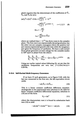 ElectrostaticGenerators 229
which requires that the determinant of the coefficients of Y1
,
V2, and Vs be zero:
(nC
1)3
+(Cs)3
=0s= nC - 1)"
r= 1,2,3 (8)
(nc')e x2r-l,
C
C
S2, !-[ I :h-13 i
2C
where we realized that (- 1)1/3 has three roots in the complex
plane. The first root is an exponentially decaying solution, but
the other two are complex conjugates where the positive real
part means exponential growth with time while the imaginary
part gives the frequency of oscillation. We have a self-excited
three-phase generator as each voltage for the unstable modes
is 1200 apart in phase from the others:
V2 V3 V, -(nCj ei2
/3
) (9
VI V2 V3 Cs2 ,3
Using our earlier typical values following (5), we see that the
oscillation frequencies are very low, f=(1/21r)Im(s)=
0.28 Hz.
3-10-4 Self-Excited Multi-frequency Generators
If we have N such generators, as in Figure 3-42, with the
last one connected to the first one, the kth equivalent circuit
yields
-nCiV, = CsVk+1 (10)
This is a linear constant coefficient difference equation.
Analogously to the exponential time solutions in (3) valid for
linear constant coefficient differential equations, solutions to
(10) are of the form
Vk=AAk (11)
where the characteristic root A is found by substitution back
into (10) to yield
-nCiAAk =CsAA A = -nCi/Cs (12)
 