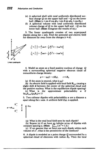 232 Polarization and Conduction
(e) 	 A spherical shell with total uniformly distributed sur­
face charge Q on the upper half and - Q on the lower
half. (Hint: i. = sin e cos 0 i. +sin 0 sin 4$i, +cos Oi,.)
(f) 	 A spherical volume with total uniformly distributed
volume charge of Q in the upper half and - Q on the
lower half. (Hint: Integrate the results of (e).)
3. The linear quadrapole consists of two superposed
dipoles along the z axis. Find the potential and electric field
for distances far away from the charges (r >d).
a
r, 	 r r 2
-Qr
d r2 1 1 - cos - (2
(1
)-3
cos2O)
Linearquadrapole
4. Model an atom as a fixed positive nucleus of charge Q
with a surrounding spherical negative electron cloud of
nonuniform charge density:
p= 	-po(1-rRo), r<RO
(a) 	 If the atom is neutral, what is po?
(b) An electric field is applied with local field EL, causing a
slight shift d between the center of the spherical cloud and
the positive nucleus. What is the equilibrium dipole spacing?
(c) What is the approximate polarizability a if
9eoEL.c(poRo) < 1?
5. Two colinear dipoles with polarizability a are a distance a
apart along the z axis. A uniform field Eoi. is applied.
AEoi
p acEte a
(a) 	What is the total local field seen by each dipole?
(b) Repeat (a) if we have an infinite array of dipoles with
constant spacing a. (Hint: r: 1 ,/n5
~ 1.2.)
(c) If we assume that we have one such dipole within each
volume of a , what is the permittivity of the medium?
6. A dipole is modeled as a point charge Q surrounded by a
spherical cloud of electrons with radius RO. Then the local
 