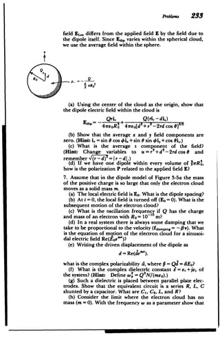 Problems 23
field EL, differs from the applied field E by the field due to
the dipole itself. Since Edi varies within the spherical cloud,
we use the average field within the sphere.
d
(a) Using the center of the cloud as the origin, show that
the dipole electric field within the cloud is
- Qri, Q(ri.-di])
47reoRo +47rE[d+r2-2rd cos
(b) Show that the average x and y field components are
zero. (Hint: i, = sin 0 cos i. +sin 0 sin i, +cos 0i..)
(c) What is the average z component of the field?
(Hint: Change variables to u = r+d - 2rd cos 9 and
remember (r -d) 2
=Ir - d.)
(d) If we have one dipole within every volume of IIrR,
how is the polarization P related to the applied field E?
7. Assume that in the dipole model of Figure 3-5a the mass
of the positive charge is so large that only the election cloud
moves as a solid mass m.
(a) The local electric field is E0 .What is the dipole spacing?
(b) At t = 0, the local field is turned off (Eo = 0). What is the
subsequent motion of the electron cloud?
(c) What is the oscillation frequencg if Q has the charge
and mass of an electron with Ro = 10-1 m?
(d) In a real system there is always some damping that we
take to be proportional to the velocity (fdapin, = - 0v). What
is the equation of motion of the electron cloud for a sinusoi­
dal electric field Re(toe""')?
(e) Writing the driven displacement of the dipole as
d = Re(deW').
what is the complex polarizability d, where # = Qd = SEo?
(f) What is the complex dielectric constant 6= , +jej of
the system? (Hint: Define 4o = Q2
N/(meo).)
(g) Such a dielectric is placed between parallel plate elec­
trodes. Show that the equivalent circuit is a series R, L, C
shunted by a capacitor. What are C1, Cs, L, and R?
(h) Consider the limit where the electron cloud has no
mass (m = 0). With the frequency w as a parameter show that
 