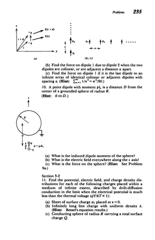 Problems 235
E(r + d)
E(r)
r 

-q 4'f21T
P2
T
T

rda
(a) (b), (c)
(b) Find the force on dipole 1 due to dipole 2 when the two
dipoles are colinear, or are adjacent a distance a apart.
(c) Find the force on dipole 1 if it is the last dipole in an
infinite array of identical colinear or adjacent dipoles with
spacing a. (Hint: Y: 1/n = r4/90.)
10. A point dipole with moment pi, is a distance D from the
center of a grounded sphere of radius R.

4 (Hint: d<<D.)

R
D
-
4
d
_q
p qdi,
(a) What is the induced dipole moment of the sphere?
(b) What is the electric field everywhere along the z axis?
(c) What is the force on the sphere? (Hint: See Problem
9a.)
Section 3-2
11. Find the potential, electric field, and charge density dis­
tributions for each of the following charges placed within a
medium of infinite extent, described by drift-diffusion
conduction in the limit when the electrical potential is much
less than the thermal voltage (qV/kT<( 1):
(a)
(b)
(c)
Sheet of surface charge or placed at x =0.
Infinitely long line charge with uniform density A.
(Hint: Bessel's equation results.)
Conducting sphere of radius R carrying a total surface
charge Q.
 