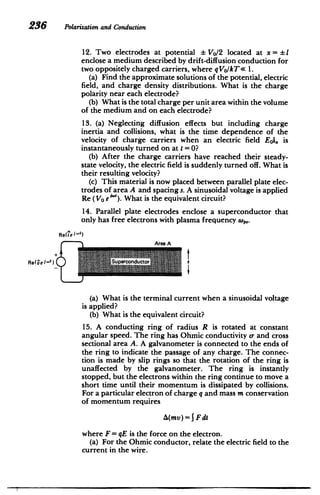 236 Polarizationand Conduction
12. Two electrodes at potential Vo/2 located at x = I
enclose a medium described by drift-diffusion conduction for
two oppositely charged carriers, where qVo/kT< 1.
(a) Find the approximate solutions of the potential, electric
field, and charge density distributions. What is the charge
polarity near each electrode?
(b) What is the total charge per unit area within the volume
of the medium and on each electrode?
13. (a) Neglecting diffusion effects but including charge
inertia and collisions, what is the time dependence of the
velocity of charge carriers when an electric field Eoi, is
instantaneously turned on at t =0?
(b) After the charge carriers have reached their steady-
state velocity, the electric field is suddenly turned off. What is
their resulting velocity?
(c) This material is now placed between parallel plate elec­
trodes of area A and spacing s. A sinusoidal voltage is applied
Re (Vo e "). What is the equivalent circuit?
14. Parallel plate electrodes enclose a superconductor that
only has free electrons with plasma frequency (o.p
Re(ie I")

Area A

+ t
Re(vei-
t
) Spcndctor
(a) What is the terminal current when a sinusoidal voltage
is applied?
(b) What is the equivalent circuit?
15. A conducting ring of radius R is rotated at constant
angular speed. The ring has Ohmic conductivity c- and cross
sectional area A. A galvanometer is connected to the ends of
the ring to indicate the passage of any charge. The connec­
tion is made by slip rings so that the rotation of the ring is
unaffected by the galvanometer. The ring is instantly
stopped, but the electrons within the ring continue to move a
short time until their momentum is dissipated by collisions.
For a particular electron of charge q and mass m conservation
of momentum requires
A(mv)=j Fdt
where F= qE is the force on the electron.
(a) For the Ohmic conductor, relate the electric field to the
current in the wire.
 
