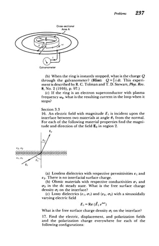 Problems 237
Cross-sectional
Area A
R
Galvanometer
(b) When the ring is instantly stopped, what is the charge Q
through the galvanometer? (Hint: Q = Ji dt. This experi­
ment is described by R. C. Tolman and T. D. Stewart, Phys. Rev.
8, No. 2 (1916), p. 9 7
.)
(c) If the ring is an electron superconductor with plasma
frequency w,, what is the resulting current in the loop when it
stops?
Section 3.3
16. An electric field with magnitude El is incident upon the
interface between two materials at angle 61 from the normal.
For each of the following material properties find the magni­
tude and direction of the field E2 in region 2.
E2
02
E2, 02
Ei, 01 6
E1
(a) Lossless dielectrics with respective permittivities E1 and
E2. There is no interfacial surface charge.
(b) Ohmic materials with respective conductivities o-1 and
0-2 in the dc steady state. What is the free surface charge
density of on the interface?
(c) Lossy dielectrics (el, o-) and (E2, 0-2) with a sinusoidally
varying electric field
El = Re (f, ei"')
What is the free surface charge density of on the interface?
17. Find the electric, displacement, and polarization fields
and the polarization charge everywhere for each of the
following configurations:
 